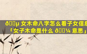 🌵 女木命八字怎么看子女信息「女子木命是什么 🐼 意思」